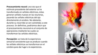 Procesamiento neural: una vez que el
estímulo procedente del exterior se ha
transformado en señales eléctricas, éstas
generan señales nuevas en las neuronas,
pasando las señales eléctricas del ojo
directamente al cerebro. No obstante,
durante su recorrido se ven sometidas a este
proceso. En definitiva, podríamos decir que
el procesamiento neuronal es el conjunto de
operaciones mediante las cuales se
transforman las señales eléctricas.
Percepción: se trata de la experiencia
sensorial consistente que se produce cuando
las señales eléctricas se transforman en el
cerebro para dar lugar a la experiencia.
 
