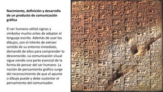 Nacimiento, definición y desarrollo
de un producto de comunicación
gráfica
El ser humano utilizó signos y
símbolos mucho antes de adoptar el
lenguaje escrito. Además de usar los
dibujos, con el intento de extraer
sentido de su entorno inmediato,
demandó de ellos para comprender lo
desconocido. La comunicación visual
sigue siendo una parte esencial de la
forma de pensar del ser humano. La
noción de pensamiento gráfico surge
del reconocimiento de que el apunte
o dibujo puede y debe sustentar el
pensamiento del comunicador.
 