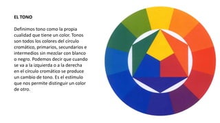 EL TONO
Definimos tono como la propia
cualidad que tiene un color. Tonos
son todos los colores del círculo
cromático, primarios, secundarios e
intermedios sin mezclar con blanco
o negro. Podemos decir que cuando
se va a la izquierda o a la derecha
en el círculo cromático se produce
un cambio de tono. Es el estímulo
que nos permite distinguir un color
de otro.
 