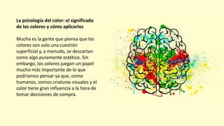 La psicología del color: el significado
de los colores y cómo aplicarlos
Mucha es la gente que piensa que los
colores son solo una cuestión
superficial y, a menudo, se descartan
como algo puramente estético. Sin
embargo, los colores juegan un papel
mucho más importante de lo que
podríamos pensar ya que, como
humanos, somos criaturas visuales y el
color tiene gran influencia a la hora de
tomar decisiones de compra.
 
