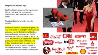 El significado del color rojo
Positivo: Pasión, atrevimiento, importancia,
fuerza, calor, energía, estimulación,
masculinidad, excitación, exuberancia,
osadía.
Negativo: Desafío, agresión, impacto,
tensión.
El rojo trae atención a textos e imágenes, así
que úsalo como un color para estimular a las
personas a tomar decisiones rápidas. Es un
color perfecto para botones con Call-To-
Actions como "Comprar ahora" o "Hacer clic
aquí". En publicidad, el rojo se usa a menudo
para evocar sensaciones eróticas o para
indicar peligro; también se asocia con la
energía, por lo que lo puedes usar para
promocionar bebidas energéticas, juegos,
autos o artículos relacionados con deportes.
 