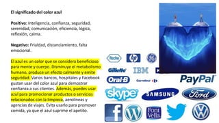 El significado del color azul
Positivo: Inteligencia, confianza, seguridad,
serenidad, comunicación, eficiencia, lógica,
reflexión, calma.
Negativo: Frialdad, distanciamiento, falta
emocional.
El azul es un color que se considera beneficioso
para mente y cuerpo. Disminuye el metabolismo
humano, produce un efecto calmante y emite
seguridad. Varios bancos, hospitales y Facebook
gustan usar del color azul para demostrar
confianza a sus clientes. Además, puedes usar
azul para promocionar productos o servicios
relacionados con la limpieza, aerolíneas y
agencias de viajes. Evita usarlo para promover
comida, ya que el azul suprime el apetito.
 