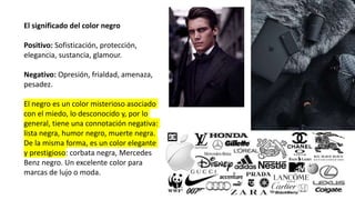 El significado del color negro
Positivo: Sofisticación, protección,
elegancia, sustancia, glamour.
Negativo: Opresión, frialdad, amenaza,
pesadez.
El negro es un color misterioso asociado
con el miedo, lo desconocido y, por lo
general, tiene una connotación negativa:
lista negra, humor negro, muerte negra.
De la misma forma, es un color elegante
y prestigioso: corbata negra, Mercedes
Benz negro. Un excelente color para
marcas de lujo o moda.
 