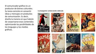 El comunicador gráfico es un
productor de bienes culturales.
Su tarea consiste en convertir
ideas y mensajes en productos
de comunicación. Es decir,
diseña la manera en que habrán
de corporizarse esos contenidos
optimizando las posibilidades de
los lenguajes y los medios
gráficos.
 
