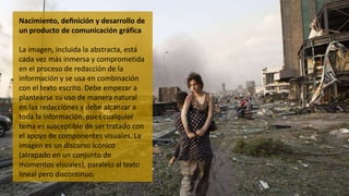 Nacimiento, definición y desarrollo de
un producto de comunicación gráfica
La imagen, incluida la abstracta, está
cada vez más inmersa y comprometida
en el proceso de redacción de la
información y se usa en combinación
con el texto escrito. Debe empezar a
plantearse su uso de manera natural
en las redacciones y debe alcanzar a
toda la información, pues cualquier
tema es susceptible de ser tratado con
el apoyo de componentes visuales. La
imagen es un discurso icónico
(atrapado en un conjunto de
momentos visuales), paralelo al texto
lineal pero discontinuo.
 