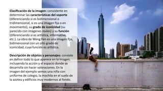 Clasificación de la imagen: consistente en
determinar las características del soporte
(diferenciando si es bidimensional o
tridimensional, si es una imagen fija o en
movimiento), su grado de iconicidad (su
parecido con imágenes reales) y su función
(diferenciando si es artística, informativa,
etc.). La obra de Weng Fen es una imagen fija,
bidimensional con un alto grado de
iconicidad, cuya función es artística.
Descripción de objetos y personajes: consiste
en definir todo lo que aparece en la imagen,
incluyendo la acción y el espacio donde se
desarrolla sin hacer valoraciones. En la
imagen del ejemplo vemos una niña con
uniforme de colegio, la mochila en el suelo de
la azotea y edificios muy modernos al fondo.
 