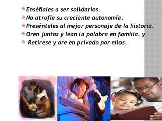  Enséñales a ser solidarios.
 No atrofie su creciente autonomía.
 Presénteles al mejor personaje de la historia.
 Oren juntos y lean la palabra en familia, y
 Retírese y ore en privado por ellos.
 