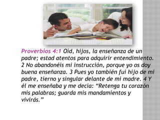 Proverbios 4:1 Oíd, hijos, la enseñanza de un
padre; estad atentos para adquirir entendimiento.
2 No abandonéis mi instrucción, porque yo os doy
buena enseñanza. 3 Pues yo también fui hijo de mi
padre, tierno y singular delante de mi madre. 4 Y
él me enseñaba y me decía: “Retenga tu corazón
mis palabras; guarda mis mandamientos y
vivirás.”
 