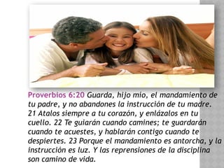 Proverbios 6:20 Guarda, hijo mío, el mandamiento de
tu padre, y no abandones la instrucción de tu madre.
21 Atalos siempre a tu corazón, y enlázalos en tu
cuello. 22 Te guiarán cuando camines; te guardarán
cuando te acuestes, y hablarán contigo cuando te
despiertes. 23 Porque el mandamiento es antorcha, y la
instrucción es luz. Y las reprensiones de la disciplina
son camino de vida.
 
