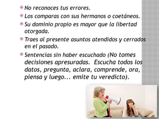  No reconoces tus errores.
 Los comparas con sus hermanos o coetáneos.
 Su dominio propio es mayor que la libertad
otorgada.
 Traes al presente asuntos atendidos y cerrados
en el pasado.
 Sentencias sin haber escuchado (No tomes
decisiones apresuradas. Escucha todos los
datos, pregunta, aclara, comprende, ora,
piensa y luego... emite tu veredicto).
 