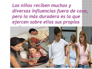 Los niños reciben muchas y
diversas influencias fuera de casa,
pero la más duradera es la que
ejercen sobre ellos sus propios
padres.
 