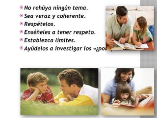  No rehúya ningún tema.
 Sea veraz y coherente.
 Respételos.
 Enséñeles a tener respeto.
 Establezca límites.
 Ayúdelos a investigar los «¿por qué...?»
 