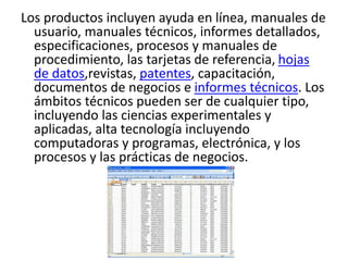 Los productos incluyen ayuda en línea, manuales de
usuario, manuales técnicos, informes detallados,
especificaciones, procesos y manuales de
procedimiento, las tarjetas de referencia, hojas
de datos,revistas, patentes, capacitación,
documentos de negocios e informes técnicos. Los
ámbitos técnicos pueden ser de cualquier tipo,
incluyendo las ciencias experimentales y
aplicadas, alta tecnología incluyendo
computadoras y programas, electrónica, y los
procesos y las prácticas de negocios.
 