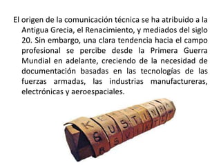 El origen de la comunicación técnica se ha atribuido a la
Antigua Grecia, el Renacimiento, y mediados del siglo
20. Sin embargo, una clara tendencia hacia el campo
profesional se percibe desde la Primera Guerra
Mundial en adelante, creciendo de la necesidad de
documentación basadas en las tecnologías de las
fuerzas armadas, las industrias manufactureras,
electrónicas y aeroespaciales.
 
