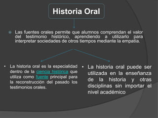 Historia OralLas fuentes orales permite que alumnos comprendan el valor del testimonio histórico, aprendiendo a utilizarlo para interpretar sociedades de otros tiempos mediante la empatía.La historia oral es la especialidad dentro de la ciencia histórica que utiliza como fuente principal para la reconstrucción del pasado los testimonios orales.