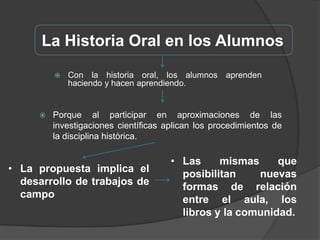 La propuesta implica el desarrollo de trabajos de campoLa Historia Oral en los AlumnosAl eliminar la brecha entre lo académico y el mundo real, el testimonio oral es un poderoso aliado de los docentes en su lucha contra la apatía de los estudiantes ante los textosLos alumnos pueden leer un libro, pero si pueden escuchar y hacer preguntas a un testigo del hecho o proceso, la carga afectiva conllevará a una mayor incorporación de contenidosDando como resultado que los alumnos se interesen más por temas que conlleven a la investigaciónLa Historia Oral en los AlumnosEn síntesis, los alumnos participan en un proceso de creación y descubrimientoCompilación y análisis de entrevistas, transcripción y crítica de fuentesProducen fuentes-entrevistas, por un lado, y aplican el trabajo de campoAsí aprenden significativamente, de forma directa y personal.