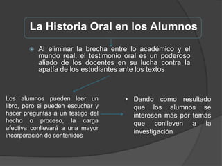 Condiciones ÓptimasPara hacer historia oral debe tomarse el pasado más familiar y cercano, y avanzar progresivamente con estos saberes previos al más lejano.Porque emplea un lenguaje próximo que organizan el relato con preguntas actuales, apareciendo imágenes mentales familiares.Con este esquema “desde adentro hacia fuera”, el aprendizaje es facilitado