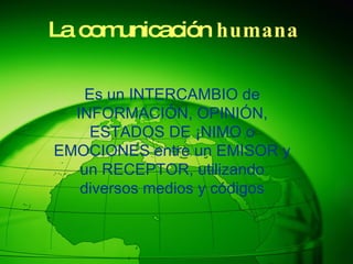 La comunicación humana Es un INTERCAMBIO de INFORMACIÓN, OPINIÓN, ESTADOS DE ÁNIMO o EMOCIONES entre un EMISOR y un RECEPTOR, utilizando diversos medios y códigos