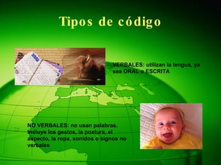 Tipos de código VERBALES: utilizan la lengua, ya sea ORAL o ESCRITA NO VERBALES: no usan palabras. Incluye los gestos, la postura, el aspecto, la ropa, sonidos o signos no verbales