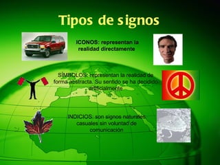 Tipos de signos ICONOS: representan la realidad directamente  SÍMBOLOS: representan la realidad de forma abstracta. Su sentido se ha decidido artificialmente INDICIOS: son signos naturales casuales sin voluntad de comunicación 