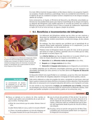 1      La comunicación humana



                                            En el año 1995 la Comisión Europea elaboro un libro blanco relativo a los proyectos lingüísti-
                                            cos europeos, titulado «Enseñanza y aprendizaje. Hacia una sociedad de conocimiento», con
                                            el objetivo de que los ciudadanos europeos tuvieran competencias en dos lenguas europeas,
                                            además de la propia.
                                            Como consecuencia, en España, el Ministerio de Educación y las diferentes comunidades au-
                                            tónomas han ido estableciendo pautas para mejorar el aprendizaje de las lenguas extranjeras.
                                            La adopción del bilingüismo como modelo educativo se concretó por primera vez cuando el
                                            Ministerio de Educación y el British Council firma un acuerdo de colaboración implantando	
                                            el inglés (40 % de las horas lectivas), en algunos colegios de primaria.


                                                 6.1.	Beneficios e inconvenientes del bilingüismo
                                                            Los defensores del bilingüismo señalan que los niños son más creativos y
                                                            desarrollan las habilidades de resolución de problemas de manera más ade-
                                                            cuada. Además, tendrán conocimiento, a través de la lengua, de dos culturas
                                                            diferentes.
                                                            Sin embargo, hay otros expertos que consideran que el aprendizaje de un
                                                            segunda idioma puede representar problemas en la comprensión y uso de
                                                            normas gramaticales, uso del vocabulario, etc.
                                                            Podemos tratar el bilingüismo desde otro punto de vista: el de las personas
                                                            que tienen en origen un idioma y aprenden otro en el medio que les rodea,
                                                            por ejemplo la escuela (Figura 1.6).
                                                            Los criterios básicos que hay que desarrollar en la escuela infantil (y en
 Fig. 1.6. La lengua es un vehículo de integración. Desde   todas las etapas educativas) con respecto a esta temática, son:
 el punto de vista de la Educación Infantil se debería
 trabajar para conseguir el objetivo de que los niños       •	 Valoración de los diferentes modos de expresión en los niños.
 conozcan la lengua nueva sin renunciar a la propia (de     •	 Respeto por la lengua materna de los niños.
 origen). El bilingüismo da la oportunidad de conocer
 otras lenguas y otras culturas.                            •	 Valoración del lenguaje como recurso para la integración y la convivencia.
                                            Las medidas adoptadas por las diferentes comunidades autónomas para dar respuesta a las
                                            necesidades planteadas por estos alumnos se inscriben dentro del Programa de Educación
                                            Compensatoria.
                                            En Educación Infantil esta especificidad no se contempla, ya que los niños (con desconoci-
                                            miento o no del idioma de «llegada») adquieren el lenguaje de manera global y natural.
                 Ten en cuenta              Cada centro elaborará un «plan de acogida» de centro, recogiendo las decisiones sobre qué
                                            hacer cuando un alumno de cultura distinta se incorpora al centro educativo. Este documento
     La concentración de alumna-            debe estar en consonancia con el proyecto educativo del centro y con el proyecto curricular.
     do inmigrante en el aula hace
     aumentar la endogamia, según los       En este sentido es muy importante el trabajo y la coordinación con la familia, utilizando
     estudios al respecto.                  las estrategias y los recursos necesarios (hojas de comunicación en diferentes idiomas, intér-
                                            pretes que puedan acompañar a los educadores y padres en las entrevistas, etc.).

                                                                                                                      Actividades

     11.	Busca un ejemplo en tu entorno de niños nacidos en             12.	Lee el artículo del periódico El País del día 7 de abril de
         España cuyos padres sean procedentes de un país de len-            2008, «Las fronteras nacen en la escuela» (búscalo en la
         gua no latina. Investiga sobre:                                    versión digital de este periódico), redacta las ideas prin-
                                                                            cipales y reflexiona sobre las consideraciones que te pare-
         a)	Nivel de conocimiento que de ambos idiomas tiene el
                                                                            cen más importantes desde el punto de vista de la Educa-
            niño.
                                                                            ción Infantil.
         b)	¿Qué idioma habla en casa y cuál en la escuela infantil?
                                                                        13.	Escucha y revisa la canción «me gusta tú» de Manu Chao,
         c)	¿Tiene o ha tenido problemas a la hora de integrarse en         y establece qué conclusiones puedes hacer con respecto a
            los grupos humanos de los que forma parte el niño?              la integración de extranjeros.

16
 