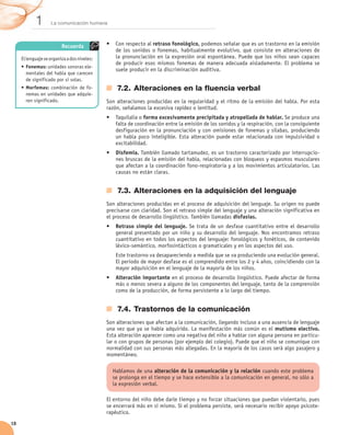 1       La comunicación humana



                          Recuerda            •	 Con respecto al retraso fonológico, podemos señalar que es un trastorno en la emisión
                                                 de los sonidos o fonemas, habitualmente evolutivo, que consiste en alteraciones de
     El lenguaje se organiza a dos niveles:      la pronunciación en la expresión oral espontánea. Puede que los niños sean capaces	
                                                 de producir esos mismos fonemas de manera adecuada aisladamente. El problema se
     •	 Fonemas: unidades sonoras ele-
                                                 suele producir en la discriminación auditiva.
        mentales del habla que carecen
        de significado por sí solas.
     •	 Morfemas: combinación de fo-              7.2.	Alteraciones en la fluencia verbal
        nemas en unidades que adquie-
        ren significado.                      Son alteraciones producidas en la regularidad y el ritmo de la emisión del habla. Por esta
                                              razón, señalamos la excesiva rapidez o lentitud.
                                              •	 Taquilalia o forma excesivamente precipitada y atropellada de hablar. Se produce una
                                                 falta de coordinación entre la emisión de los sonidos y la respiración, con la consiguiente
                                                 desfiguración en la pronunciación y con omisiones de fonemas y sílabas, produciendo
                                                 un habla poco inteligible. Esta alteración puede estar relacionada con impulsividad o
                                                 excitabilidad.
                                              •	 Disfemia. También llamado tartamudez, es un trastorno caracterizado por interrupcio-
                                                 nes bruscas de la emisión del habla, relacionadas con bloqueos y espasmos musculares
                                                 que afectan a la coordinación fono-respiratoria y a los movimientos articulatorios. Las
                                                 causas no están claras.


                                                  7.3.	Alteraciones en la adquisición del lenguaje
                                              Son alteraciones producidas en el proceso de adquisición del lenguaje. Su origen no puede
                                              precisarse con claridad. Son el retraso simple del lenguaje y una alteración significativa en
                                              el proceso de desarrollo lingüístico. También llamadas disfasias.
                                              •	 Retraso simple del lenguaje. Se trata de un desfase cuantitativo entre el desarrollo
                                                 general presentado por un niño y su desarrollo del lenguaje. Nos encontramos retraso
                                                 cuantitativo en todos los aspectos del lenguaje: fonológicos y fonéticos, de contenido
                                                 léxico-semántico, morfosintácticos o gramaticales y en los aspectos del uso.
                                                  Este trastorno va desapareciendo a medida que se va produciendo una evolución general.
                                                  El periodo de mayor desfase es el comprendido entre los 2 y 4 años, coincidiendo con la
                                                  mayor adquisición en el lenguaje de la mayoría de los niños.
                                              •	 Alteración importante en el proceso de desarrollo lingüístico. Puede afectar de forma
                                                 más o menos severa a alguno de los componentes del lenguaje, tanto de la comprensión
                                                 como de la producción, de forma persistente a lo largo del tiempo.


                                                  7.4.	Trastornos de la comunicación
                                              Son alteraciones que afectan a la comunicación, llegando incluso a una ausencia de lenguaje
                                              una vez que ya se había adquirido. La manifestación más común es el mutismo electivo.
                                              Esta alteración aparecer como una negativa del niño a hablar con alguna persona en particu-
                                              lar o con grupos de personas (por ejemplo del colegio). Puede que el niño se comunique con
                                              normalidad con sus personas más allegadas. En la mayoría de los casos será algo pasajero y
                                              momentáneo.

                                                Hablamos de una alteración de la comunicación y la relación cuando este problema
                                                se prolonga en el tiempo y se hace extensible a la comunicación en general, no sólo a
                                                la expresión verbal.

                                              El entorno del niño debe darle tiempo y no forzar situaciones que puedan violentarlo, pues
                                              se encerrará más en sí mismo. Si el problema persiste, será necesario recibir apoyo psicote-
                                              rapéutico.
18
 