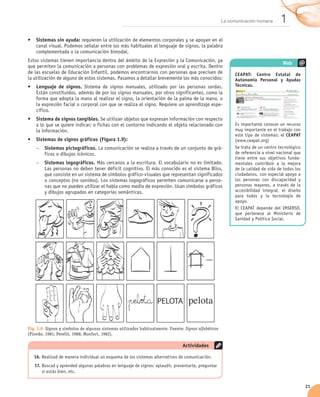 La comunicación humana      1
•	 Sistemas sin ayuda: requieren la utilización de elementos corporales y se apoyan en el
   canal visual. Podemos señalar entre los más habituales el lenguaje de signos, la palabra
   complementada o la comunicación bimodal.
Estos sistemas tienen importancia dentro del ámbito de la Expresión y la Comunicación, ya
                                                                                                                                    Web
que permiten la comunicación a personas con problemas de expresión oral y escrita. Dentro
de las escuelas de Educación Infantil, podemos encontrarnos con personas que precisen de                    CEAPAT: Centro Estatal de
la utilización de alguno de estos sistemas. Pasamos a detallar brevemente los más conocidos:                Autonomía Personal y Ayudas
•	 Lenguaje de signos. Sistema de signos manuales, utilizado por las personas sordas.                       Técnicas.
   Están constituidos, además de por los signos manuales, por otros significantes, como la
   forma que adopta la mano al realizar el signo, la orientación de la palma de la mano, o
   la expresión facial o corporal con que se realiza el signo. Requiere un aprendizaje espe-
   cífico.
•	 Sistema de signos tangibles. Se utilizan objetos que expresan información con respecto
   a lo que se quiere indicar; o fichas con el contorno indicando el objeto relacionado con                 Es importante conocer un recurso
   la información.                                                                                          muy importante en el trabajo con
                                                                                                            este tipo de sistemas: el CEAPAT
•	 Sistemas de signos gráficos (Figura 1.9):                                                                (www.ceapat.org)
    –– Sistemas pictográficos. La comunicación se realiza a través de un conjunto de grá-                   Se trata de un centro tecnológico
       ficos o dibujos icónicos.                                                                            de referencia a nivel nacional que
                                                                                                            tiene entre sus objetivos funda-
    –– Sistemas logográficos. Más cercanos a la escritura. El vocabulario no es limitado.                   mentales contribuir a la mejora
       Las personas no deben tener déficit cognitivo. El más conocido es el sistema Bliss,                  de la calidad de vida de todos los
       que consiste en un sistema de símbolos gráfico-visuales que representan significados                 ciudadanos, con especial apoyo a
       o conceptos (no sonidos). Los sistemas logográficos permiten comunicarse a perso-                    las personas con discapacidad y
       nas que no pueden utilizar el habla como medio de expresión. Usan símbolos gráficos                  personas mayores, a través de la
       y dibujos agrupados en categorías semánticas.                                                        accesibilidad integral, el diseño
                                                                                                            para todos y la tecnología de
                                                                                                            apoyo.
                                                                                                            El CEAPAT depende del IMSERSO,
                                                                                                            que pertenece al Ministerio de
                                                                                                            Sanidad y Política Social.




Fig. 1.9. Signos y símbolos de algunos sistemas utilizados habitualmente. Fuente: Signos alfabéticos
(Pinedo, 1981; Perelló, 1988; Monfort, 1982).

                                                                                 Actividades

   16.	Realizad de manera individual un esquema de los sistemas alternativos de comunicación.
   17.	Buscad y aprended algunas palabras en lenguaje de signos: aplaudir, presentarte, preguntar
       si estás bien, etc.


                                                                                                                                                 21
 