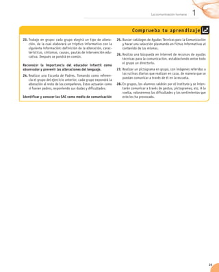 La comunicación humana       1
                                                                            Compr ueba t u aprend iz aje
23.	Trabajo en grupo: cada grupo elegirá un tipo de altera-       25.	Buscar catálogos de Ayudas Técnicas para la Comunicación
    ción, de la cual elaborará un tríptico informativo con la         y hacer una selección plasmando en fichas informativas el
    siguiente información: definición de la alteración, carac-        contenido de las mismas.
    terísticas, síntomas, causas, pautas de intervención edu-
                                                                  26.	Realiza una búsqueda en internet de recursos de ayudas
    cativa. Después se pondrá en común.
                                                                      técnicas para la comunicación, estableciendo entre todo
                                                                      el grupo un directorio.
Reconocer la importancia del educador infantil como
observador y prevenir las alteraciones del lenguaje.              27.	Realizar un pictograma en grupo, con imágenes referidas a
                                                                      las rutinas diarias que realizan en casa, de manera que se
24.	Realizar una Escuela de Padres. Tomando como referen-
                                                                      puedan comunicar a través de él en la escuela.
    cia el grupo del ejercicio anterior, cada grupo expondrá la
    alteración al resto de los compañeros. Estos actuarán como    28.	En grupos, los alumnos saldrán por el instituto y se inten-
    si fueran padres, exponiendo sus dudas y dificultades.            tarán comunicar a través de gestos, pictogramas, etc. A la
                                                                      vuelta, valoraremos las dificultades y los sentimientos que
Identificar y conocer los SAC como medio de comunicación              esto les ha provocado.




                                                                                                                                    25
 