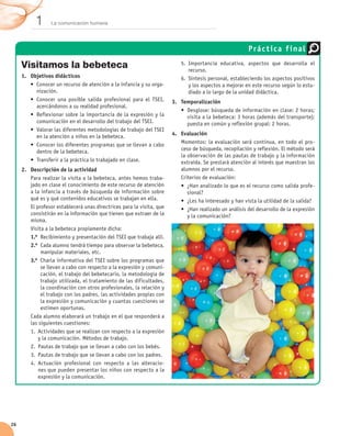 1      La comunicación humana




                                                                                                          P r ác t ic a f inal

     Visitamos la bebeteca                                                  5. 
                                                                               Importancia educativa, aspectos que desarrolla el
                                                                               recurso.
     1.	 Objetivos didácticos                                               6. 
                                                                               Síntesis personal, estableciendo los aspectos positivos
         •	 Conocer un recurso de atención a la infancia y su orga-            y los aspectos a mejorar en este recurso según lo estu-
            nización.                                                          diado a lo largo de la unidad didáctica.
         •	 Conocer una posible salida profesional para el TSEI,        3.	 Temporalización
            acercándonos a su realidad profesional.
                                                                            •	 Desglose: búsqueda de información en clase: 2 horas;
         •	 Reflexionar sobre la importancia de la expresión y la              visita a la bebeteca: 3 horas (además del transporte);
            comunicación en el desarrollo del trabajo del TSEI.                puesta en común y reflexión grupal: 2 horas.
         •	 Valorar las diferentes metodologías de trabajo del TSEI
            en la atención a niños en la bebeteca.                      4.	 Evaluación
         •	 Conocer los diferentes programas que se llevan a cabo           Momentos: la evaluación será continua, en todo el pro-
            dentro de la bebeteca.                                          ceso de búsqueda, recopilación y reflexión. El método será
                                                                            la observación de las pautas de trabajo y la información
         •	 Transferir a la práctica lo trabajado en clase.                 extraída. Se prestará atención al interés que muestran los
     2.	 Descripción de la actividad                                        alumnos por el recurso.
         Para realizar la visita a la bebeteca, antes hemos traba-          Criterios de evaluación:
         jado en clase el conocimiento de este recurso de atención          •	 ¿Han analizado lo que es el recurso como salida profe-
         a la infancia a través de búsqueda de información sobre               sional?
         qué es y qué contenidos educativos se trabajan en ella.            •	 ¿Les ha interesado y han vista la utilidad de la salida?
         El profesor establecerá unas directrices para la visita, que       •	 ¿Han realizado un análisis del desarrollo de la expresión
         consistirán en la información que tienen que extraer de la            y la comunicación?
         misma.
         Visita a la bebeteca propiamente dicha:
         1.º  Recibimiento y presentación del TSEI que trabaja allí.
         2.º Cada alumno tendrá tiempo para observar la bebeteca,
              manipular materiales, etc.
         3.º Charla informativa del TSEI sobre los programas que
              se llevan a cabo con respecto a la expresión y comuni-
              cación, el trabajo del bebetecario, la metodología de
              trabajo utilizada, el tratamiento de las dificultades,
              la coordinación con otros profesionales, la relación y
              el trabajo con los padres, las actividades propias con
              la expresión y comunicación y cuantas cuestiones se
              estimen oportunas.
         Cada alumno elaborará un trabajo en el que responderá a
         las siguientes cuestiones:
         1. Actividades que se realizan con respecto a la expresión
             y la comunicación. Métodos de trabajo.
         2. Pautas de trabajo que se llevan a cabo con los bebés.
         3. Pautas de trabajo que se llevan a cabo con los padres.
         4. Actuación profesional con respecto a las alteracio-
             nes que pueden presentar los niños con respecto a la
             expresión y la comunicación.




26
 