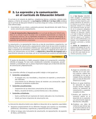 La comunicación humana       1
      3.	La expresión y la comunicación                                                                                Recuerda
         en el currículo de Educación Infantil                                                      En el Real Decreto 1394/2007,
                                                                                                    están recogidas la competencia
El currículo es el conjunto de objetivos, competencias básicas, contenidos, métodos peda-           general del Título: diseñar, imple-
gógicos y criterios de evaluación. La Ley Orgánica 2/2006 de 3 de Mayo (LOE) establece              mentar y evaluar proyectos y pro-
que el currículo de Educación Infantil en la primera etapa (0-3 años), se estructura en tres        gramas educativos de atención a
áreas diferenciadas:                                                                                la infancia en el primer ciclo de
                                                                                                    Educación Infantil en el ámbito
•	 Conocimiento de uno mismo y autonomía personal; descubrimiento del medio físico y                de la educación formal, de acuer-
   social; comunicación y representación.                                                           do con la propuesta pedagógica
                                                                                                    elaborada por un maestro espe-
                                                                                                    cializado en Educación infantil,
  El área de Comunicación y Representación en el currículo de Educación Infantil esta-              y en toda la etapa (0-6 años) en
  blece en su artículo 5 que en el primer ciclo se atenderá especialmente a la mejora de            el ámbito no formal, generando
  sus destrezas motrices y de sus habilidades manipulativas, al desarrollo del lenguaje, al         entornos seguros y en colabora-
  establecimiento de vínculos afectivos con los demás y a la regulación progresiva de la            ción con otros profesionales y sus
  expresión de sentimientos y emociones.                                                            familias, y las competencias pro-
                                                                                                    fesionales, personales y sociales
                                                                                                    del TSEI.
La comunicación y la representación tratan de un área de conocimiento y experiencias. Las
diferentes formas de comunicación y representación verbal sirven de nexo entre el mundo ex-         La unidad de competencia es
terior e interior, al ser instrumentos simbólicos que hacen posible la representación de la rea-    producto del desglose de la com-
                                                                                                    petencia general «desarrollar los
lidad, la expresión de sentimientos, pensamientos, vivencias, la regulación de la propia con-
                                                                                                    recursos expresivos y comunicati-
ducta y las intervenciones con los demás. La adquisición y desarrollo del lenguaje oral es          vos del niño como medio de cre-
especialmente relevante en esta etapa, por ser el instrumento por excelencia del aprendizaje.       cimiento personal y social».

                                                                       Caso Práctico 2

  El equipo de educadores os habéis propuesto trabajar en la programación contenidos
  referidos al lenguaje. Por esta razón, estableceréis contenidos conceptuales, procedi-
  mentales y actitudinales que os parezca importante trabajar para el desarrollo del área
  de Comunicación y Representación.
                                                                                                                    Actividades

  Solución                                                                                            5.	Según los contenidos esta-
  Los contenidos referidos al lenguaje que podéis trabajar a nivel grupal son:                           blecidos en el caso prác-
                                                                                                         tico anterior, elabora dos
  •	 Contenidos conceptuales:                                                                            actividades en las que se
      –– El lenguaje oral y las necesidades y situaciones de expresión y comunicación                    trabajen dichos contenidos
         más habituales.                                                                                 para un aula de Educación
                                                                                                         Infantil de 2-3 años.
      –– Conocimiento de las diferentes formas de mantener una conversación, según
         parámetros socialmente establecidos.                                                         6.	Busca en grupo boletines
                                                                                                         de valoración de alguna
  •	 Contenidos procedimentales                                                                          escuela infantil. Después,
      –– Comprensión de las intenciones comunicativas de los demás.                                      analiza los elementos de
      –– Relato y recuerdo de hechos y acontecimientos de la vida cotidiana.                             comunicación y expresión
                                                                                                         recogidos en ellos.
  •	 Contenidos actitudinales
                                                                                                      7.	Analiza qué aspectos es
      –– Gusto y satisfacción por expresarse de manera adecuada a las circunstancias.                    necesario valorar en el
      –– Interés por buscar situaciones de comunicación oral.                                            desarrollo de la expresión
                                                                                                         y la comunicación según el
                                                                                                         Real Decreto 1394/2007.
La intervención educativa tendrá como objetivo el desarrollo de las siguientes capacidades:           8.	Establece una tabla de
•	 Apropiarse progresivamente de los diferentes lenguajes para expresar sus necesidades,                 conductas que piensas que
   preferencias, sentimientos, experiencias y representaciones de la realidad.                           es necesario observar en tu
                                                                                                         labor como educador infan-
•	 Utilizar la lengua como instrumento de comunicación, de representación, de expresión                  til.
   de ideas y sentimientos.
                                                                                                                                          11
 