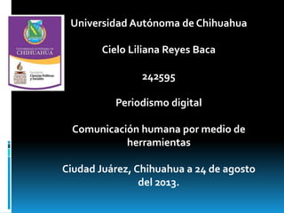 Universidad Autónoma de Chihuahua
Cielo Liliana Reyes Baca

242595
Periodismo digital

Comunicación humana por medio de
herramientas
Ciudad Juárez, Chihuahua a 24 de agosto
del 2013.

 