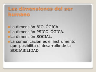 Las dimensiones del ser
humano
 La

dimensión BIOLÓGICA.
 La dimensión PSICOLÓGICA.
 La dimensión SOCIAL.
 La comunicación es el instrumento
que posibilita el desarrollo de la
SOCIABILIDAD

 