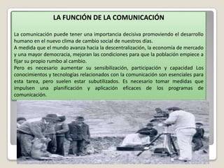 LA FUNCIÓN DE LA COMUNICACIÓN
La comunicación puede tener una importancia decisiva promoviendo el desarrollo
humano en el nuevo clima de cambio social de nuestros días.
A medida que el mundo avanza hacia la descentralización, la economía de mercado
y una mayor democracia, mejoran las condiciones para que la población empiece a
fijar su propio rumbo al cambio.
Pero es necesario aumentar su sensibilización, participación y capacidad Los
conocimientos y tecnologías relacionados con la comunicación son esenciales para
esta tarea, pero suelen estar subutilizados. Es necesario tomar medidas que
impulsen una planificación y aplicación eficaces de los programas de
comunicación.

 