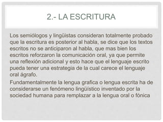 2.- LA ESCRITURA
Los semiólogos y lingüistas consideran totalmente probado
que la escritura es posterior al habla, se dice que los textos
escritos no se anticiparon al habla, que mas bien los
escritos reforzaron la comunicación oral, ya que permite
una reflexión adicional y esto hace que el lenguaje escrito
pueda tener una estrategia de la cual carece el lenguaje
oral ágrafo.
Fundamentalmente la lengua grafica o lengua escrita ha de
considerarse un fenómeno lingüístico inventado por la
sociedad humana para remplazar a la lengua oral o fónica
 