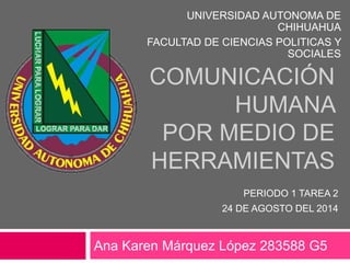 COMUNICACIÓN
HUMANA
POR MEDIO DE
HERRAMIENTAS
Ana Karen Márquez López 283588 G5
UNIVERSIDAD AUTONOMA DE
CHIHUAHUA
FACULTAD DE CIENCIAS POLITICAS Y
SOCIALES
PERIODO 1 TAREA 2
24 DE AGOSTO DEL 2014
 