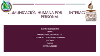 COMUNICACIÓN HUMANA POR INTERACCIÓN
PERSONAL
EVELYN HINOJOS CANO
283426
MATERIA: PERIODISMO DIGITAL
TITULAR: M.C ADRIÁN VENTURA LARES
PERIODO 1
TAREA 1
JUEVES 21/08/2014
 