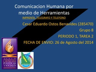 Comunicacion Humana por 
medio de Herramientas 
IMPRENTA, TELEGRAFO Y TELEFONO 
Cesar Eduardo Ostos Benavides (285470) 
Grupo 8 
PERIODO 1, TAREA 2 
FECHA DE ENVIO: 26 de Agosto del 2014 
 