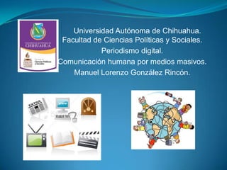 Universidad Autónoma de Chihuahua.
Facultad de Ciencias Políticas y Sociales.
Periodismo digital.
Comunicación humana por medios masivos.
Manuel Lorenzo González Rincón.

 