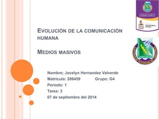 EVOLUCIÓN DE LA COMUNICACIÓN 
HUMANA 
MEDIOS MASIVOS 
Nombre; Jocelyn Hernandez Valverde 
Matricula: 286459 Grupo: G4 
Periodo: 1 
Tarea: 3 
07 de septiembre del 2014 
 