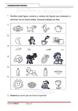 COMUNICACIÓN INTEGRAL

*

Nombra cada figura, encierra y colorea las figuras que empiezan o
terminan con la misma sílaba, recuerda trabajar por filas.

1.

2.

3.

4.

5.

6.

1. Encierra los carros que van hacia la izquierda.

COLEGIO TRILCE

Página 12

 