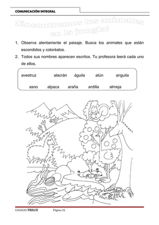COMUNICACIÓN INTEGRAL

1. Observa atentamente el paisaje. Busca los animales que están
escondidos y coloréalos.
2. Todos sus nombres aparecen escritos. Tu profesora leerá cada uno
de ellos.
avestruz
asno

COLEGIO TRILCE

alacrán
alpaca

Página 15

águila
araña

atún
ardilla

anguila
almeja

 