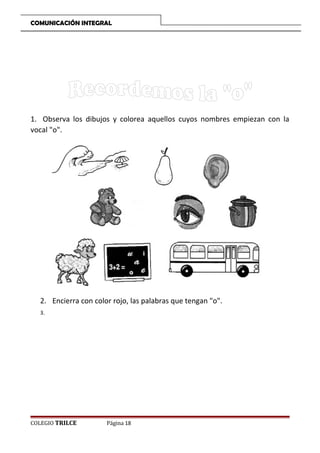 COMUNICACIÓN INTEGRAL

1. Observa los dibujos y colorea aquellos cuyos nombres empiezan con la
vocal o.

2. Encierra con color rojo, las palabras que tengan o.
3.

COLEGIO TRILCE

Página 18

 