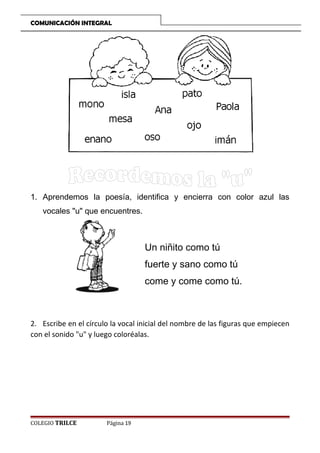 COMUNICACIÓN INTEGRAL

1. Aprendemos la poesía, identifica y encierra con color azul las
vocales u que encuentres.

Un niñito como tú
fuerte y sano como tú
come y come como tú.

2. Escribe en el círculo la vocal inicial del nombre de las figuras que empiecen
con el sonido u y luego coloréalas.

COLEGIO TRILCE

Página 19

 