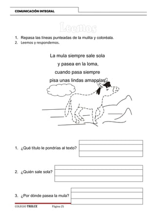 COMUNICACIÓN INTEGRAL

1. Repasa las líneas punteadas de la mulita y coloréala.
2. Leemos y respondemos.

La mula siempre sale sola
y pasea en la loma,
cuando pasa siempre
pisa unas lindas amapolas.

1. ¿Qué título le pondrías al texto?

2. ¿Quién sale sola?

3. ¿Por dónde pasea la mula?
COLEGIO TRILCE

Página 25

 