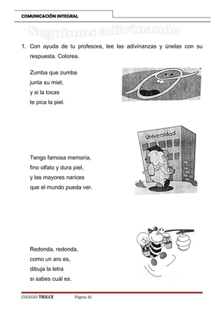 COMUNICACIÓN INTEGRAL

1. Con ayuda de tu profesora, lee las adivinanzas y únelas con su
respuesta. Colorea.
Zumba que zumba
junta su miel,
y si la tocas
te pica la piel.

Tengo famosa memoria,
fino olfato y dura piel,
y las mayores narices
que el mundo pueda ver.

Redonda, redonda,
como un aro es,
dibuja la letra
si sabes cuál es.
COLEGIO TRILCE

Página 31

 
