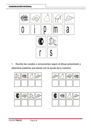 COMUNICACIÓN INTEGRAL

o i p m a
r s
1. Escribe las vocales o consonantes según el dibujo presentado y
obtendras palabras que leerás con la ayuda de tu maestra.

COLEGIO TRILCE

Página 34

 