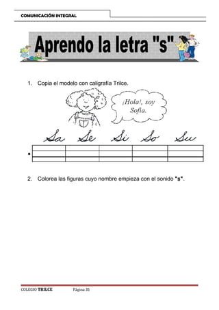 COMUNICACIÓN INTEGRAL

1. Copia el modelo con caligrafía Trilce.

2. Colorea las figuras cuyo nombre empieza con el sonido s.

COLEGIO TRILCE

Página 35

 