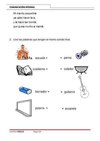 COMUNICACIÓN INTEGRAL

Mi manita pequeñita
ya sabe hacer la a,
y la hace tan bonita,
que gusta mucho a mamá.

2. Une las palabras que tengan el mismo sonido final.

COLEGIO TRILCE

Página 39

 