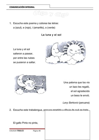 COMUNICACIÓN INTEGRAL

1. Escucha este poema y colorea las letras:
a (azul), e (rojo), i (amarillo), o (verde)
La luna y el sol

La luna y el sol
salieron a pasear,
por entre las nubes
se pusieron a saltar.

Una paloma que los vio
un lazo les regaló,
el sol agradecido
un beso le envió.

Lavy Serkovic (peruana)
2. Escucha este trabalengua, procura repetirlo y dibuja de qué se trata.

El gallo Pinto no pinta,
COLEGIO TRILCE

Página 40

 