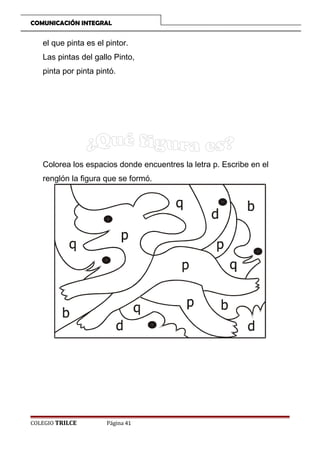 COMUNICACIÓN INTEGRAL

el que pinta es el pintor.
Las pintas del gallo Pinto,
pinta por pinta pintó.

Colorea los espacios donde encuentres la letra p. Escribe en el
renglón la figura que se formó.

COLEGIO TRILCE

Página 41

 